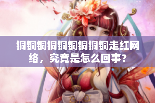 铜铜铜铜铜铜铜铜铜走红网络，究竟是怎么回事？