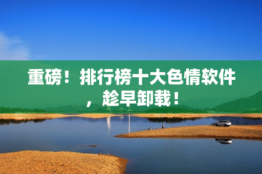 重磅！排行榜十大色情软件，趁早卸载！