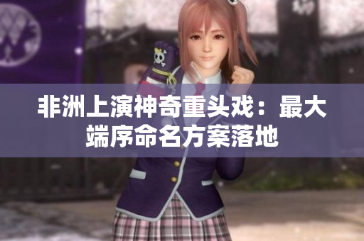非洲上演神奇重头戏：最大端序命名方案落地