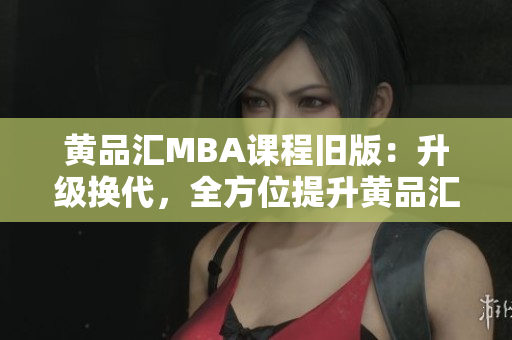 黄品汇MBA课程旧版：升级换代，全方位提升黄品汇MBA课程：全方位提升，升级换代