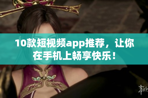 10款短视频app推荐，让你在手机上畅享快乐！