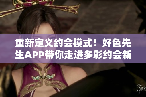 重新定义约会模式！好色先生APP带你走进多彩约会新世界