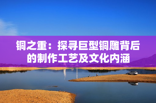 铜之重：探寻巨型铜雕背后的制作工艺及文化内涵