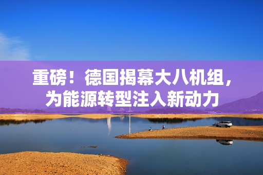 重磅！德国揭幕大八机组，为能源转型注入新动力