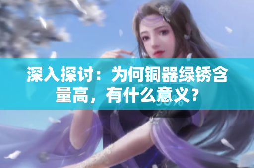 深入探讨：为何铜器绿锈含量高，有什么意义？