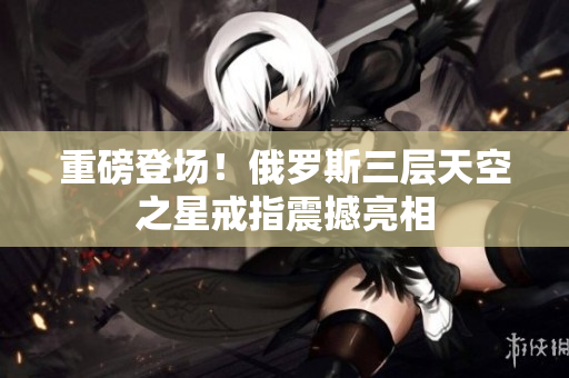 重磅登场！俄罗斯三层天空之星戒指震撼亮相