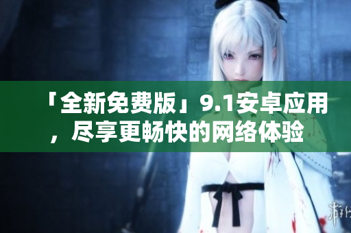 「全新免费版」9.1安卓应用，尽享更畅快的网络体验