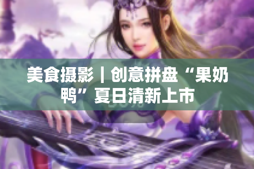 美食摄影｜创意拼盘“果奶鸭”夏日清新上市