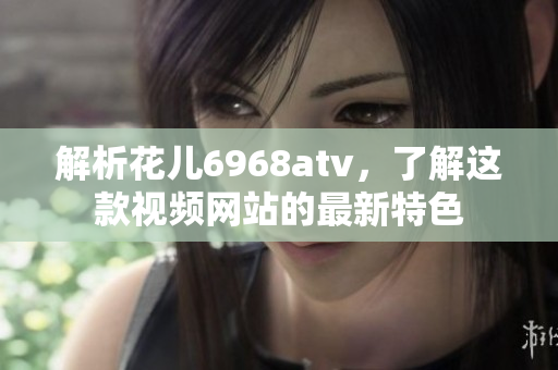 解析花儿6968atv，了解这款视频网站的最新特色