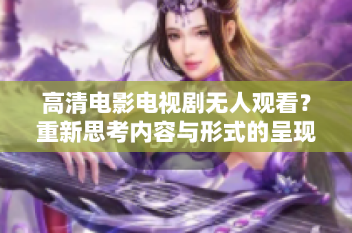 高清电影电视剧无人观看？重新思考内容与形式的呈现方式