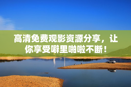高清免费观影资源分享，让你享受噼里啪啦不断！