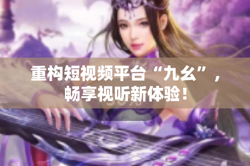重构短视频平台“九幺”，畅享视听新体验！