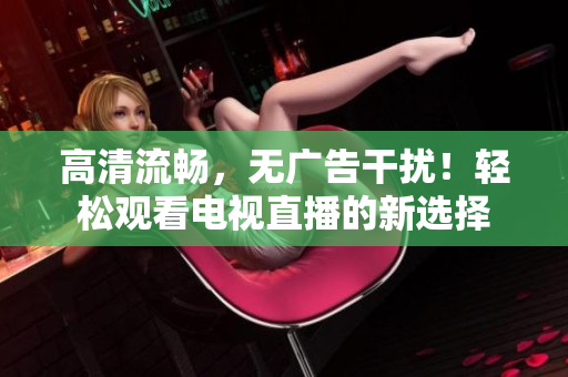 高清流畅，无广告干扰！轻松观看电视直播的新选择