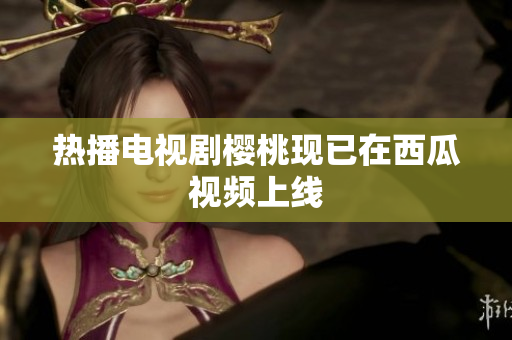 热播电视剧樱桃现已在西瓜视频上线