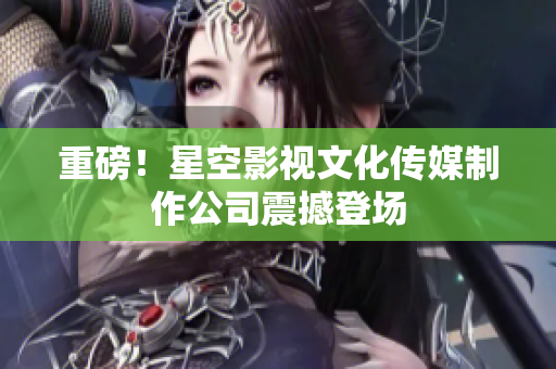 重磅！星空影视文化传媒制作公司震撼登场