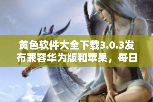 黄色软件大全下载3.0.3发布兼容华为版和苹果，每日无限次