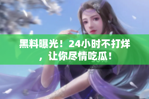 黑料曝光！24小时不打烊，让你尽情吃瓜！