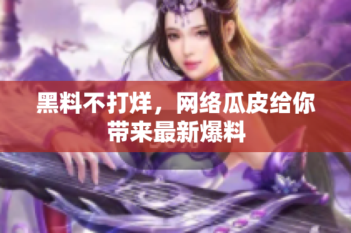 黑料不打烊，网络瓜皮给你带来最新爆料