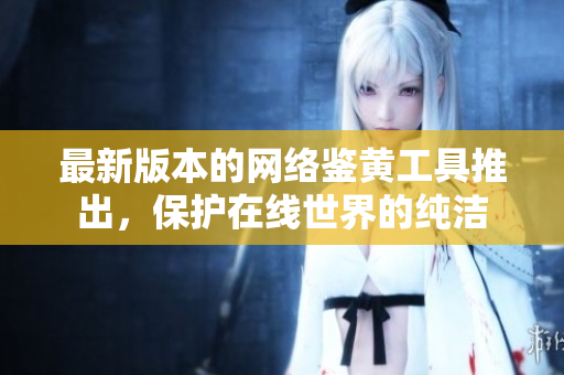 最新版本的网络鉴黄工具推出，保护在线世界的纯洁