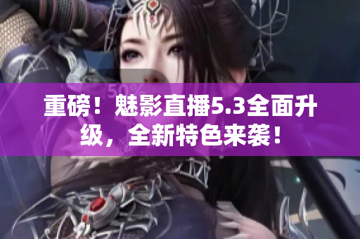重磅！魅影直播5.3全面升级，全新特色来袭！