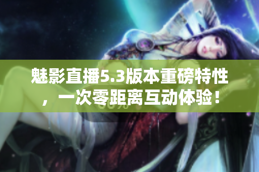 魅影直播5.3版本重磅特性，一次零距离互动体验！