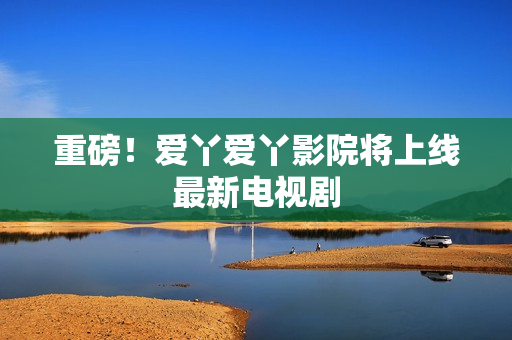 重磅！爱丫爱丫影院将上线最新电视剧