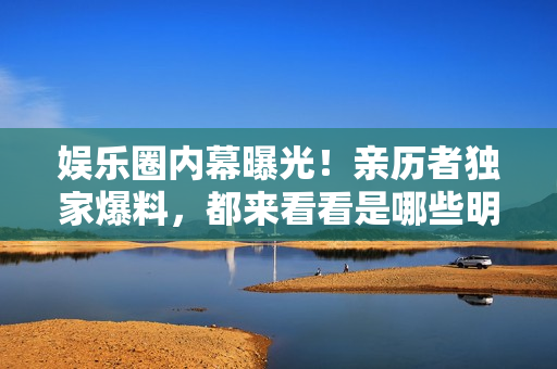 娱乐圈内幕曝光！亲历者独家爆料，都来看看是哪些明星被揭黑料了吧！