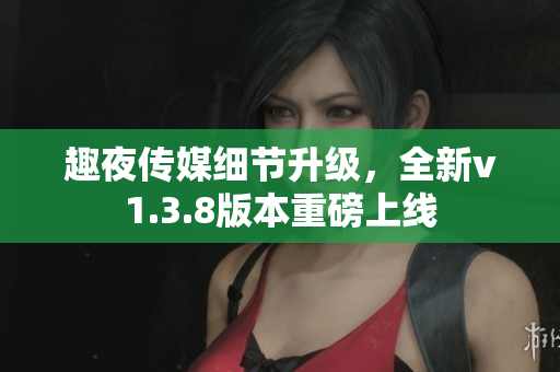 趣夜传媒细节升级，全新v1.3.8版本重磅上线