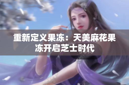 重新定义果冻：天美麻花果冻开启芝士时代