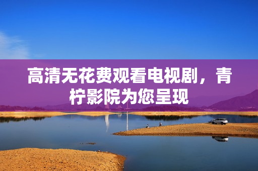 高清无花费观看电视剧，青柠影院为您呈现