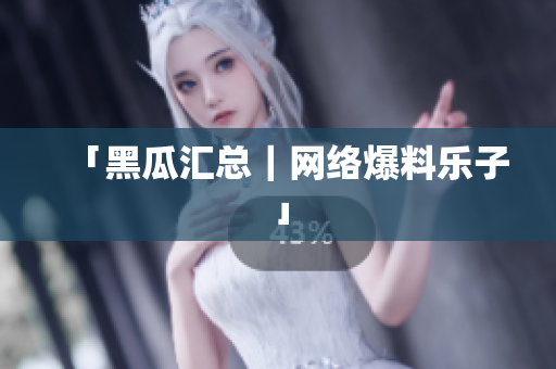 「黑瓜汇总｜网络爆料乐子」