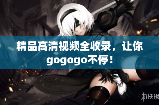 精品高清视频全收录，让你gogogo不停！