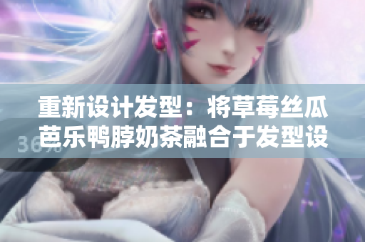 重新设计发型：将草莓丝瓜芭乐鸭脖奶茶融合于发型设计中
