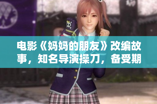 电影《妈妈的朋友》改编故事，知名导演操刀，备受期待！