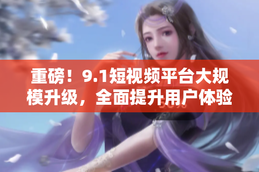 重磅！9.1短视频平台大规模升级，全面提升用户体验