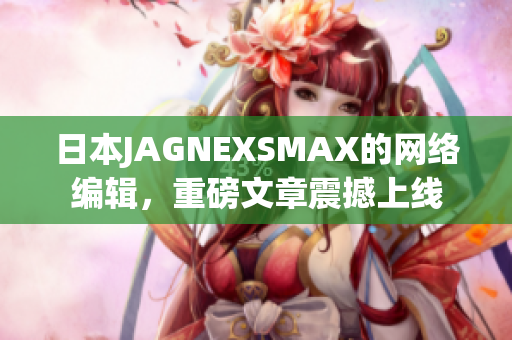 日本JAGNEXSMAX的网络编辑，重磅文章震撼上线