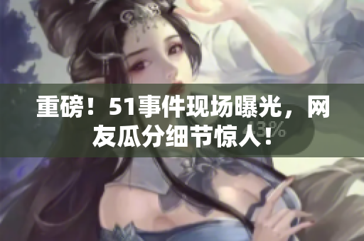 重磅！51事件现场曝光，网友瓜分细节惊人！