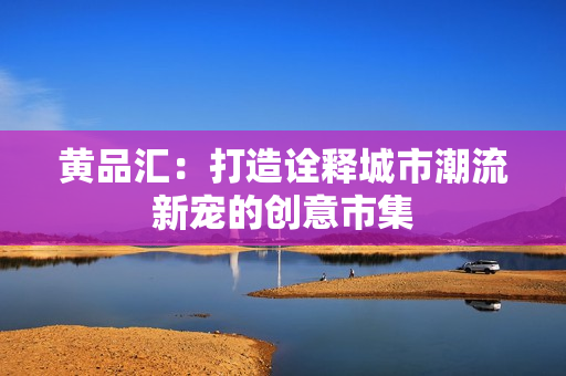 黄品汇：打造诠释城市潮流新宠的创意市集