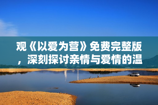 观《以爱为营》免费完整版，深刻探讨亲情与爱情的温情剧！