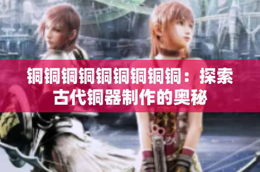 铜铜铜铜铜铜铜铜铜：探索古代铜器制作的奥秘