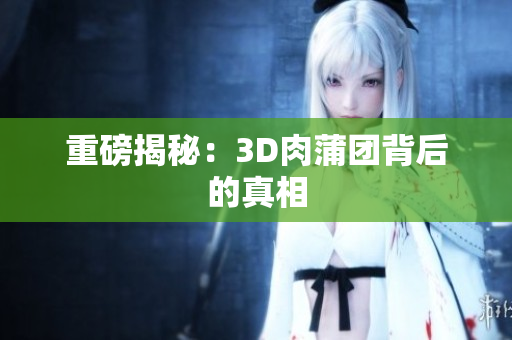 重磅揭秘：3D肉蒲团背后的真相