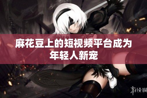 麻花豆上的短视频平台成为年轻人新宠