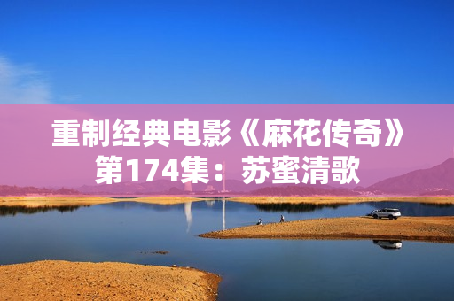重制经典电影《麻花传奇》第174集：苏蜜清歌