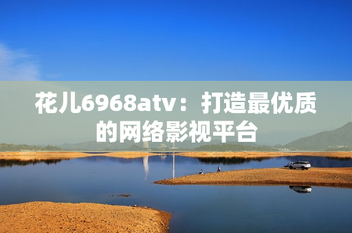花儿6968atv：打造最优质的网络影视平台