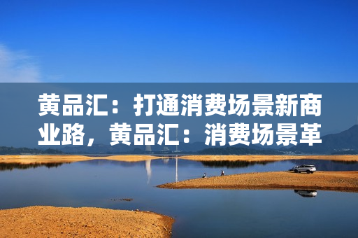黄品汇：打通消费场景新商业路，黄品汇：消费场景革新创新商业模式