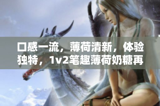 口感一流，薄荷清新，体验独特，1v2笔趣薄荷奶糖再现！