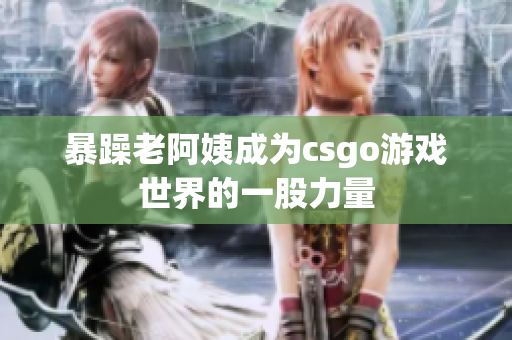 暴躁老阿姨成为csgo游戏世界的一股力量