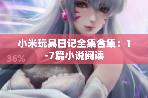 小米玩具日记全集合集：1-7篇小说阅读