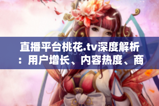 直播平台桃花.tv深度解析：用户增长、内容热度、商业模式