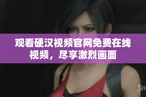 观看硬汉视频官网免费在线视频，尽享激烈画面